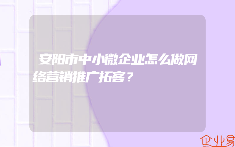 安阳市中小微企业怎么做网络营销推广拓客？