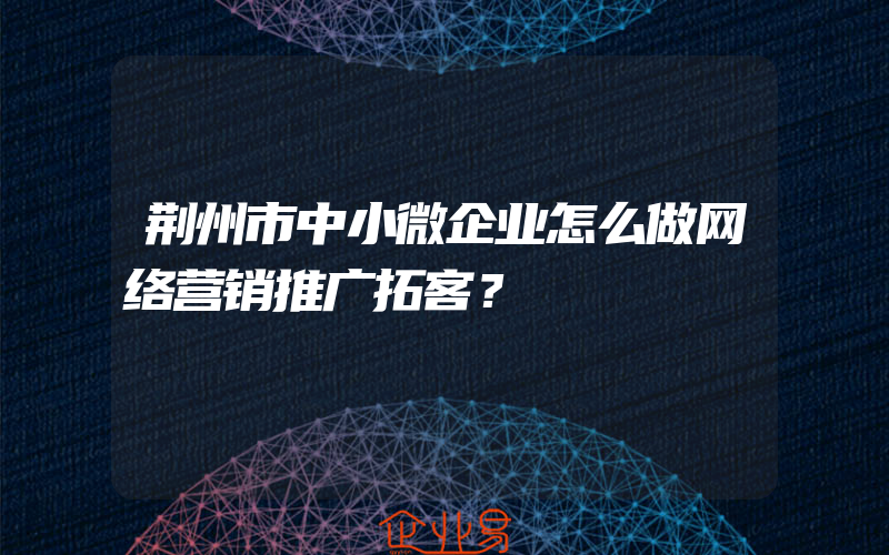 荆州市中小微企业怎么做网络营销推广拓客？