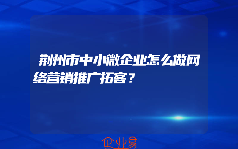 荆州市中小微企业怎么做网络营销推广拓客？