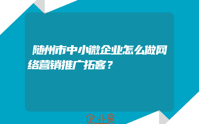 随州市中小微企业怎么做网络营销推广拓客？