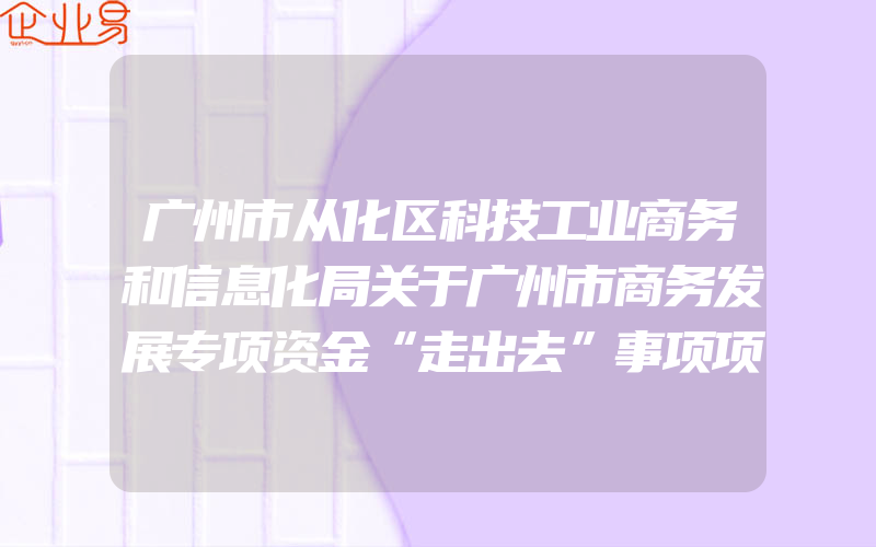 广州市从化区科技工业商务和信息化局关于广州市商务发展专项资金“走出去”事项项目库申报的通知(政策介绍)