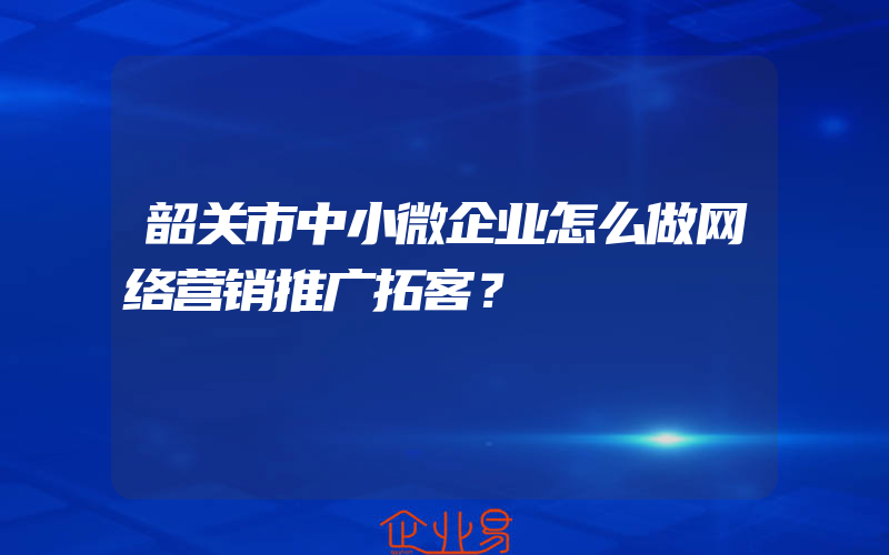 韶关市中小微企业怎么做网络营销推广拓客？