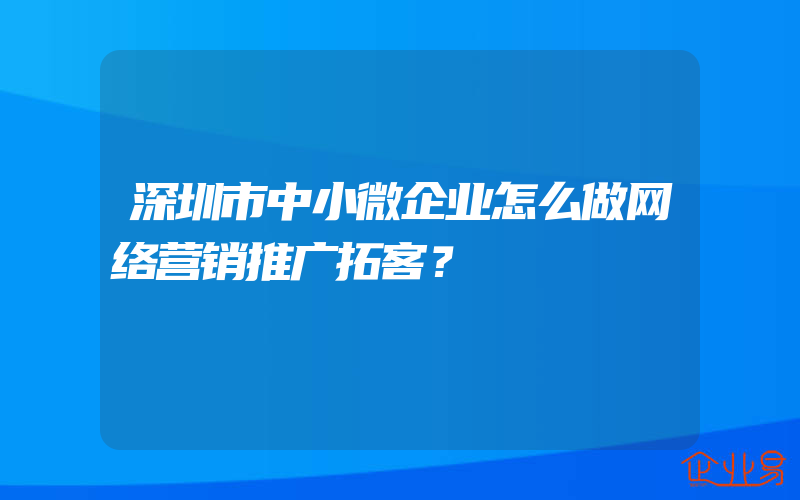 深圳市中小微企业怎么做网络营销推广拓客？