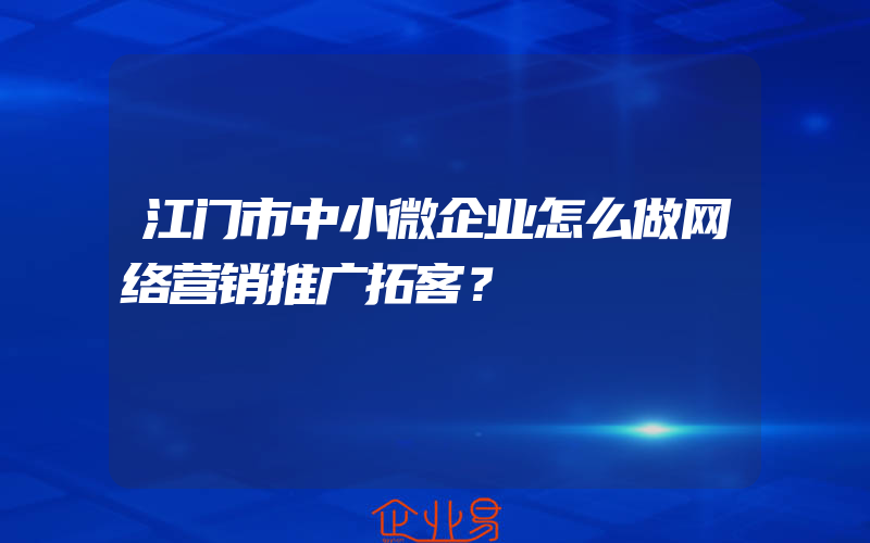 江门市中小微企业怎么做网络营销推广拓客？