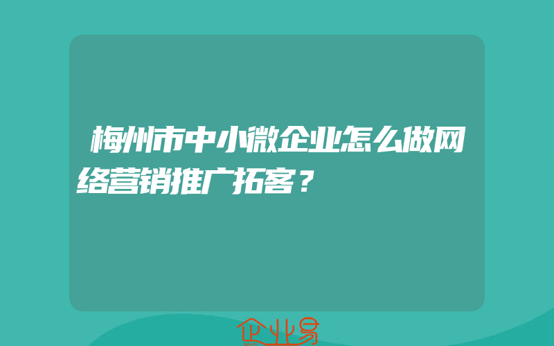 梅州市中小微企业怎么做网络营销推广拓客？