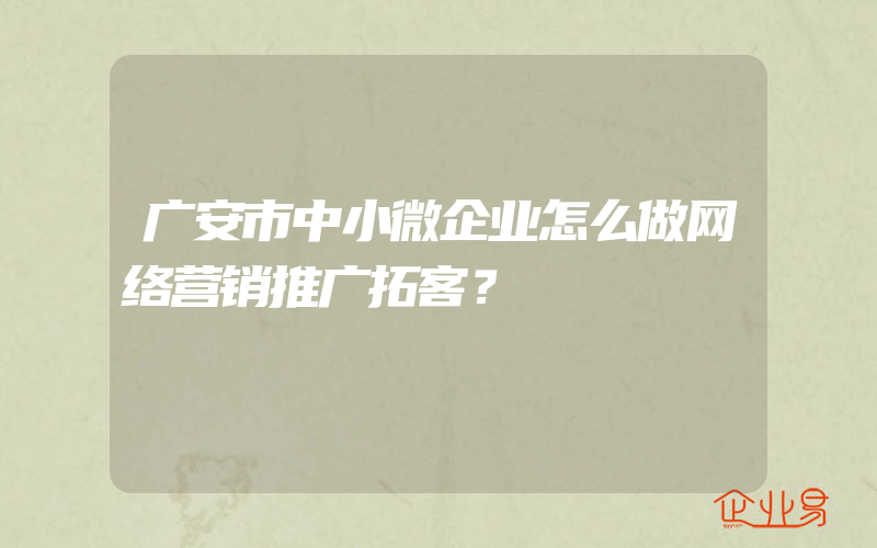 广安市中小微企业怎么做网络营销推广拓客？