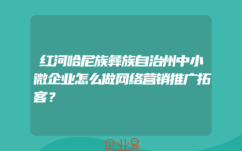 红河哈尼族彝族自治州中小微企业怎么做网络营销推广拓客？