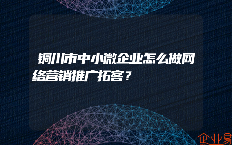 铜川市中小微企业怎么做网络营销推广拓客？