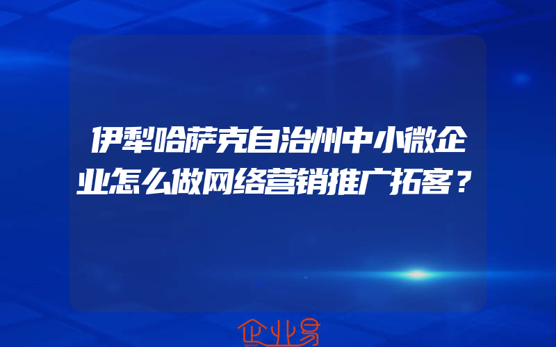 伊犁哈萨克自治州中小微企业怎么做网络营销推广拓客？