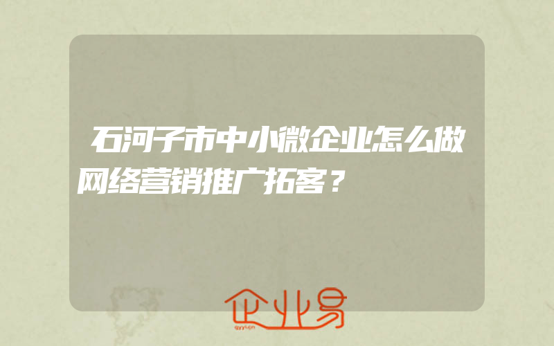 石河子市中小微企业怎么做网络营销推广拓客？