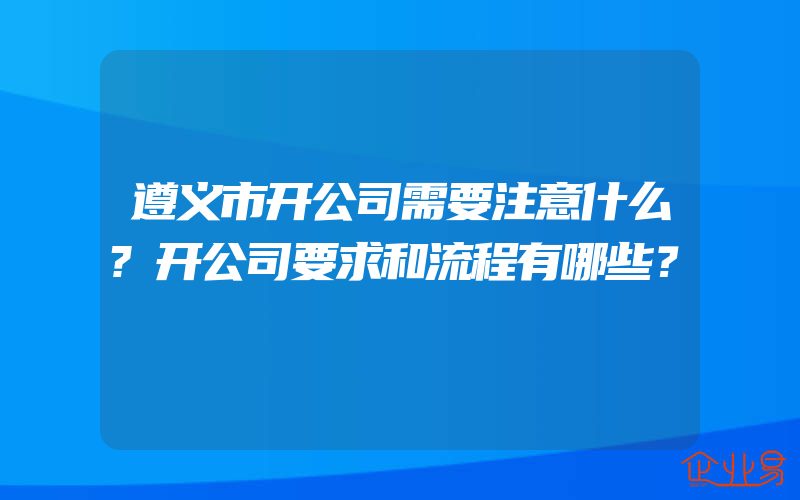 遵义市开公司需要注意什么?开公司要求和流程有哪些？