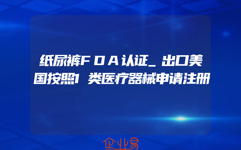 纸尿裤FDA认证_出口美国按照1类医疗器械申请注册