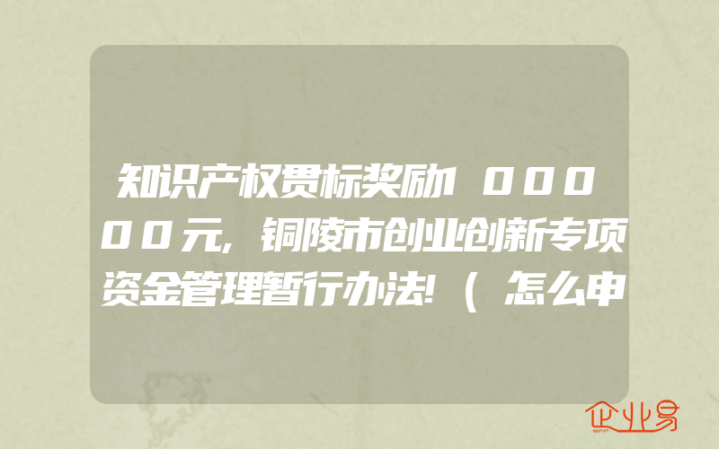 知识产权贯标奖励100000元,铜陵市创业创新专项资金管理暂行办法!(怎么申请贯标)