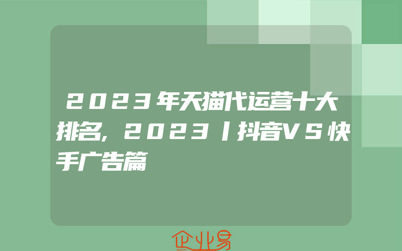 2023年天猫代运营十大排名,2023丨抖音VS快手广告篇