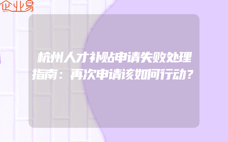 杭州人才补贴申请失败处理指南：再次申请该如何行动？