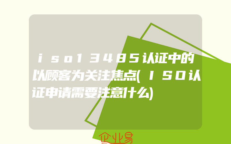 iso13485认证中的以顾客为关注焦点(ISO认证申请需要注意什么)