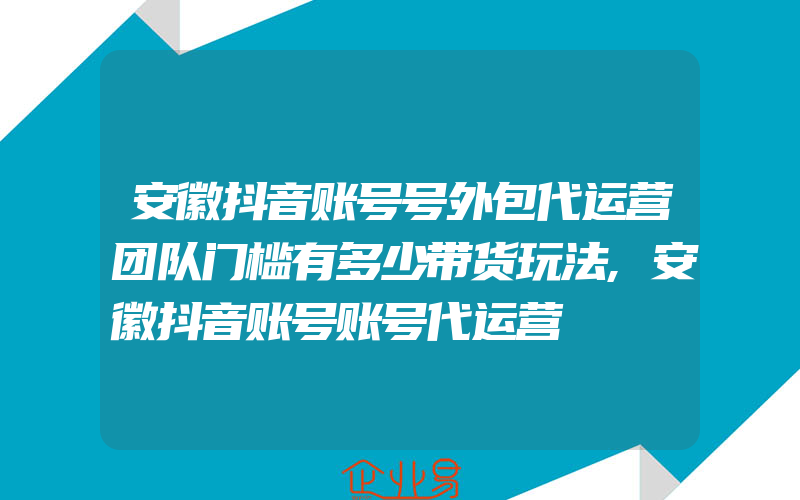 安徽抖音账号号外包代运营团队门槛有多少带货玩法,安徽抖音账号账号代运营