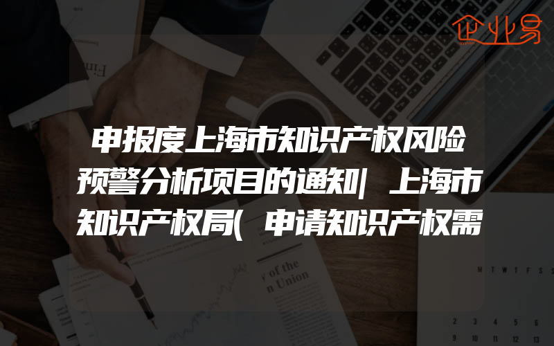 申报度上海市知识产权风险预警分析项目的通知|上海市知识产权局(申请知识产权需要注意什么)
