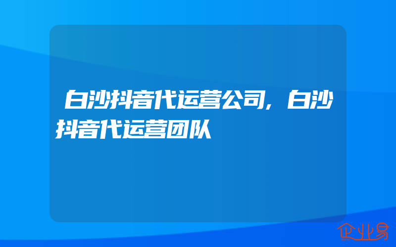 白沙抖音代运营公司,白沙抖音代运营团队