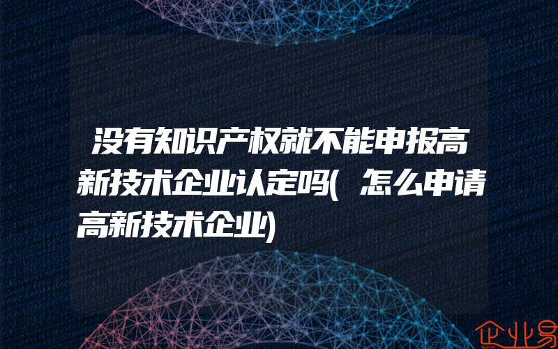 没有知识产权就不能申报高新技术企业认定吗(怎么申请高新技术企业)