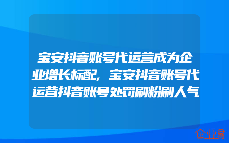 宝安抖音账号代运营成为企业增长标配,宝安抖音账号代运营抖音账号处罚刷粉刷人气帐号120万个