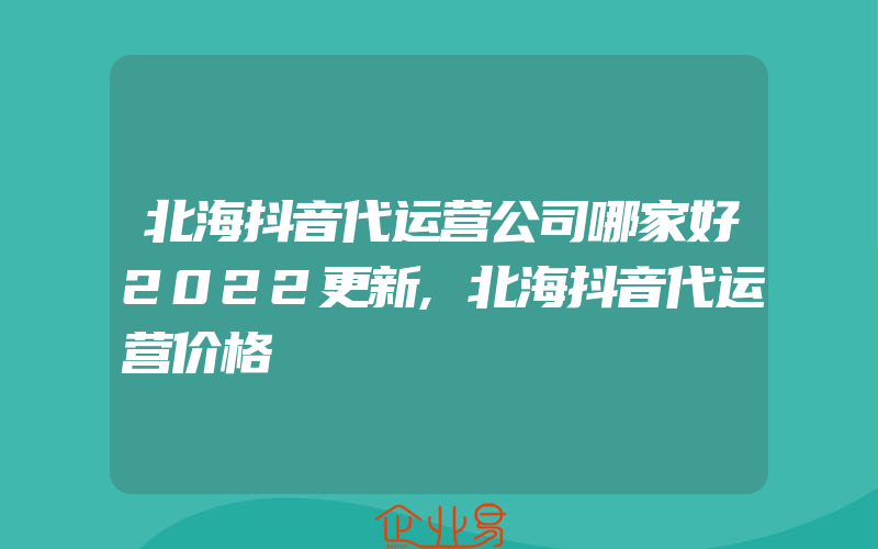 北海抖音代运营公司哪家好2022更新,北海抖音代运营价格