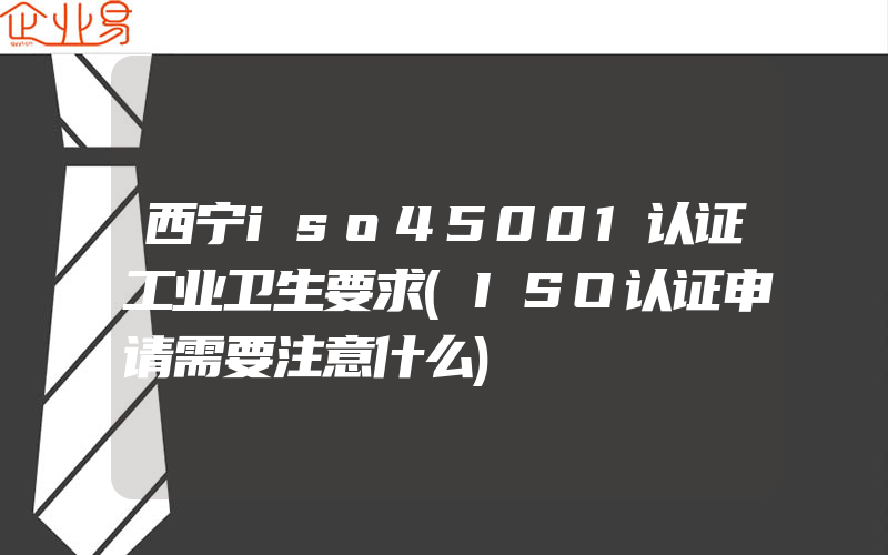 西宁iso45001认证工业卫生要求(ISO认证申请需要注意什么)