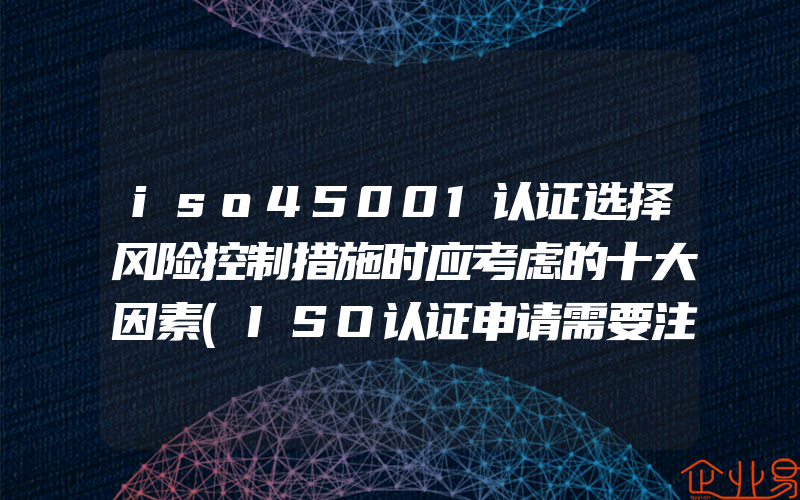 iso45001认证选择风险控制措施时应考虑的十大因素(ISO认证申请需要注意什么)