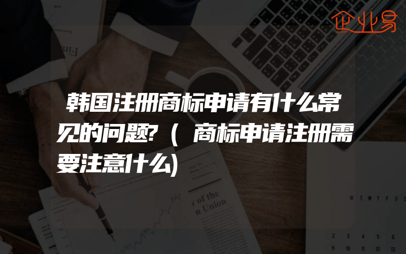 韩国注册商标申请有什么常见的问题?(商标申请注册需要注意什么)