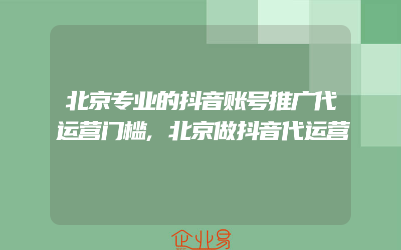 北京专业的抖音账号推广代运营门槛,北京做抖音代运营