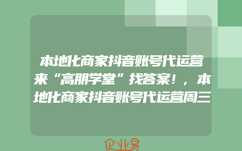 本地化商家抖音账号代运营来“高朋学堂”找答案！,本地化商家抖音账号代运营周三