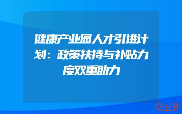 健康产业园人才引进计划：政策扶持与补贴力度双重助力