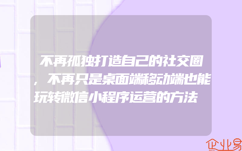 不再孤独打造自己的社交圈,不再只是桌面端移动端也能玩转微信小程序运营的方法