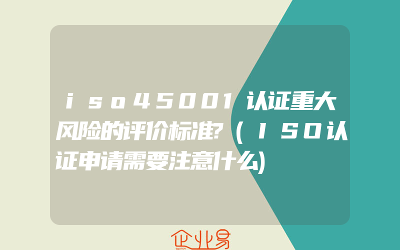 iso45001认证重大风险的评价标准?(ISO认证申请需要注意什么)