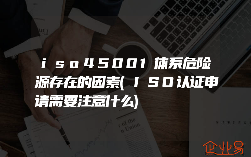 iso45001体系危险源存在的因素(ISO认证申请需要注意什么)