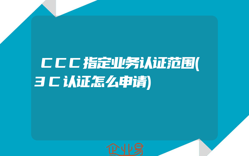 CCC指定业务认证范围(3C认证怎么申请)