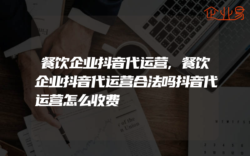 餐饮企业抖音代运营,餐饮企业抖音代运营合法吗抖音代运营怎么收费