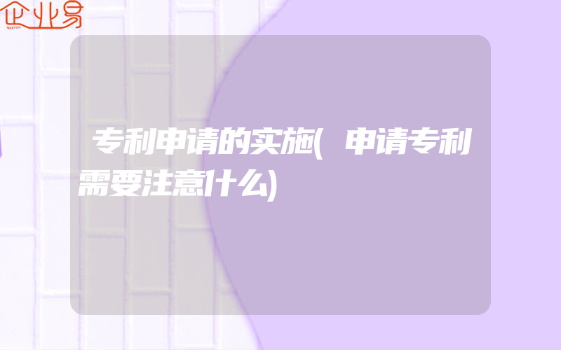 专利申请的实施(申请专利需要注意什么)