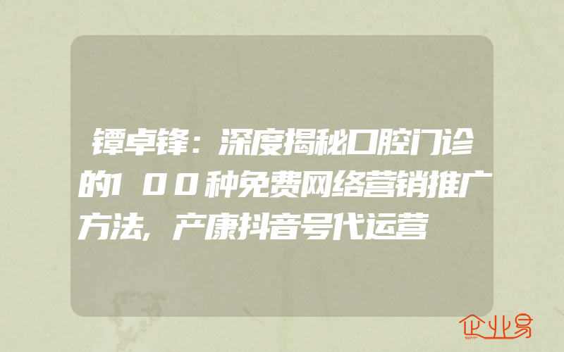 镡卓锋：深度揭秘口腔门诊的100种免费网络营销推广方法,产康抖音号代运营