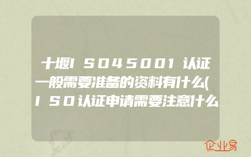 十堰ISO45001认证一般需要准备的资料有什么(ISO认证申请需要注意什么)