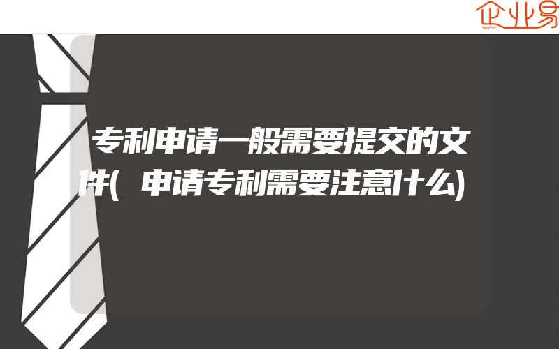 专利申请一般需要提交的文件(申请专利需要注意什么)