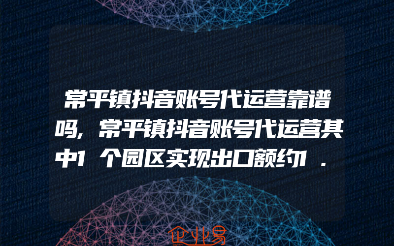 常平镇抖音账号代运营靠谱吗,常平镇抖音账号代运营其中1个园区实现出口额约1.7亿美元