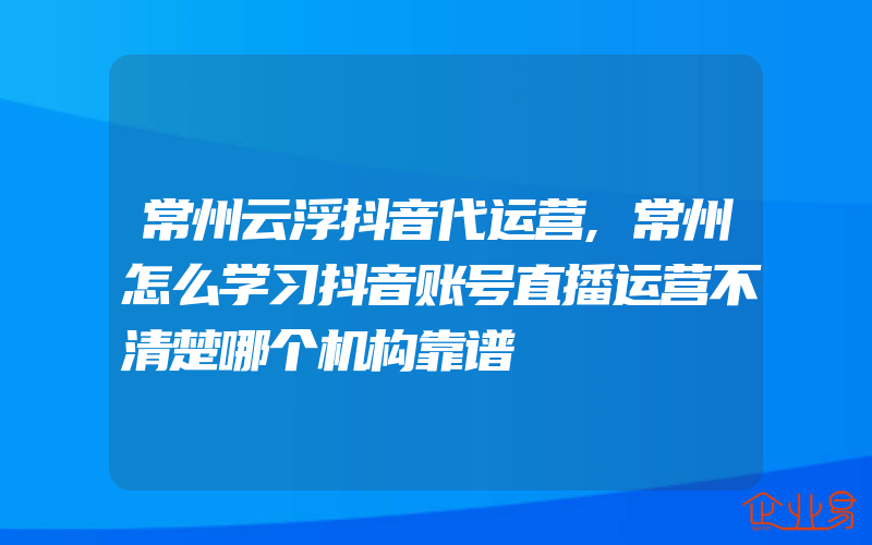 常州云浮抖音代运营,常州怎么学习抖音账号直播运营不清楚哪个机构靠谱