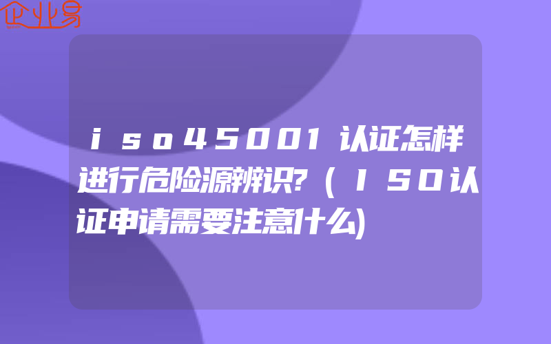 iso45001认证怎样进行危险源辨识?(ISO认证申请需要注意什么)