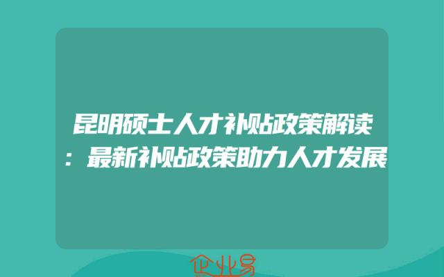 昆明硕士人才补贴政策解读：最新补贴政策助力人才发展