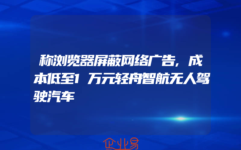 称浏览器屏蔽网络广告,成本低至1万元轻舟智航无人驾驶汽车