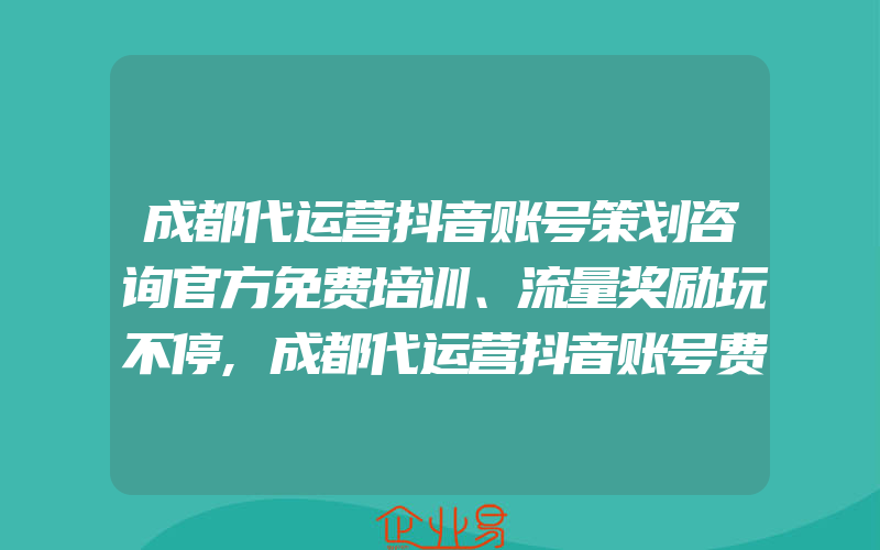 成都代运营抖音账号策划咨询官方免费培训、流量奖励玩不停,成都代运营抖音账号费用