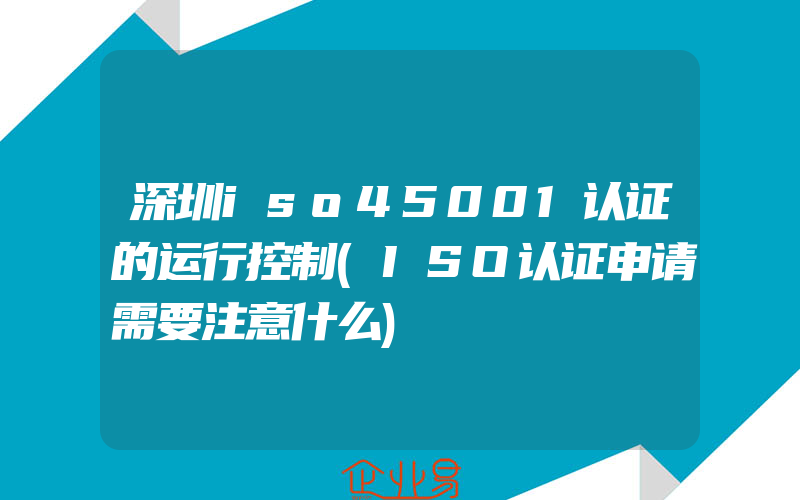 深圳iso45001认证的运行控制(ISO认证申请需要注意什么)