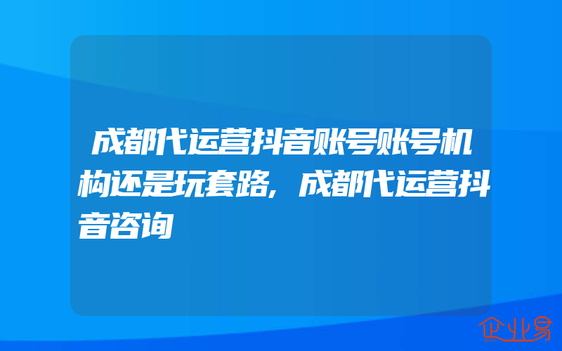 成都代运营抖音账号账号机构还是玩套路,成都代运营抖音咨询