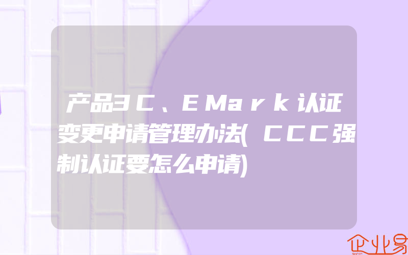 产品3C、EMark认证变更申请管理办法(CCC强制认证要怎么申请)